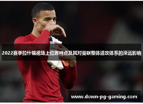 2022赛季拉什福德场上位置特点及其对曼联整体进攻体系的深远影响