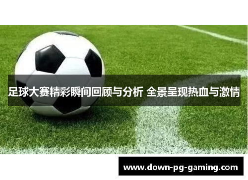 足球大赛精彩瞬间回顾与分析 全景呈现热血与激情