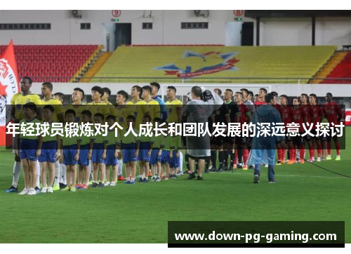 年轻球员锻炼对个人成长和团队发展的深远意义探讨
