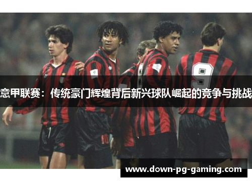 意甲联赛：传统豪门辉煌背后新兴球队崛起的竞争与挑战