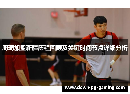 周琦加盟新疆历程回顾及关键时间节点详细分析