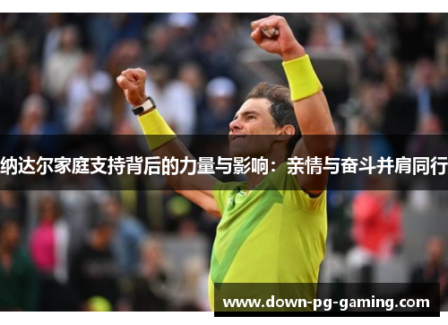 纳达尔家庭支持背后的力量与影响:亲情与奋斗并肩同行 纳达尔家庭支持背后的力量与影响:亲情与奋斗并肩同行