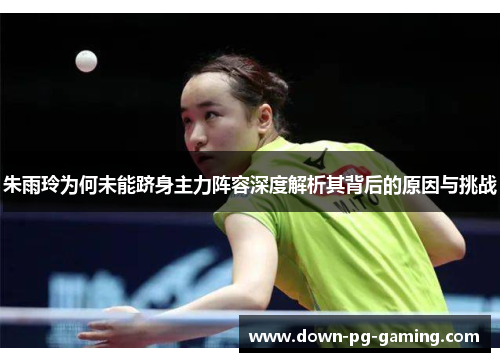 朱雨玲为何未能跻身主力阵容深度解析其背后的原因与挑战 朱雨玲为何未能跻身主力阵容深度解析其背后的原因与挑战