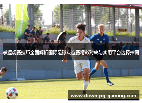 掌握观赛技巧全面解析国际足球友谊赛精彩对决与实用平台选择指南 掌握观赛技巧全面解析国际足球友谊赛精彩对决与实用平台选择指南