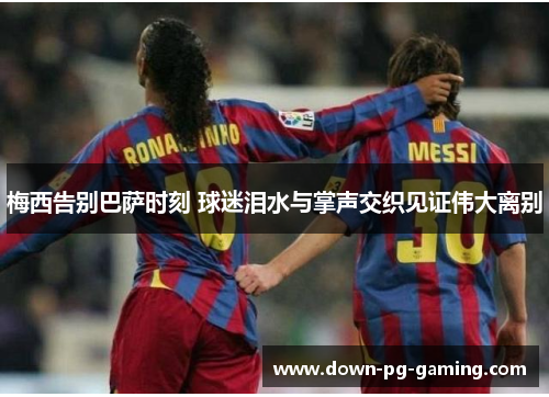 梅西告别巴萨时刻 球迷泪水与掌声交织见证伟大离别 梅西告别巴萨时刻 球迷泪水与掌声交织见证伟大离别