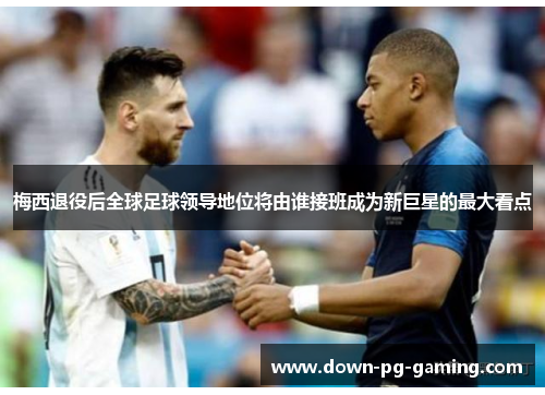 梅西退役后全球足球领导地位将由谁接班成为新巨星的最大看点 梅西退役后全球足球领导地位将由谁接班成为新巨星的最大看点