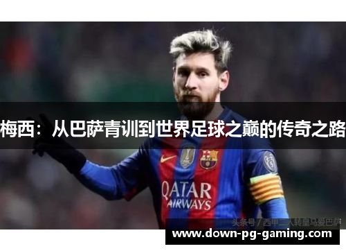 梅西:从巴萨青训到世界足球之巅的传奇之路 梅西:从巴萨青训到世界足球之巅的传奇之路