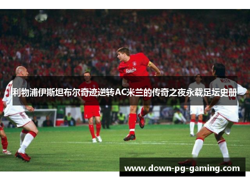 利物浦伊斯坦布尔奇迹逆转AC米兰的传奇之夜永载足坛史册