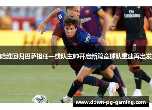 哈维回归巴萨担任一线队主帅开启新篇章球队重建再出发