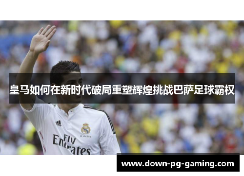 皇马如何在新时代破局重塑辉煌挑战巴萨足球霸权