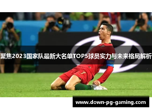 聚焦2023国家队最新大名单TOP5球员实力与未来格局解析