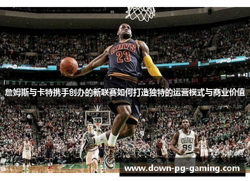 詹姆斯与卡特携手创办的新联赛如何打造独特的运营模式与商业价值 詹姆斯与卡特携手创办的新联赛如何打造独特的运营模式与商业价值