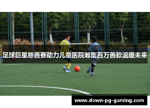 足球巨星慈善赛助力儿童医院筹集百万善款温暖未来 足球巨星慈善赛助力儿童医院筹集百万善款温暖未来
