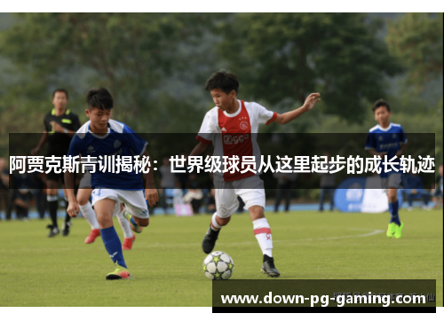 阿贾克斯青训揭秘:世界级球员从这里起步的成长轨迹 阿贾克斯青训揭秘:世界级球员从这里起步的成长轨迹