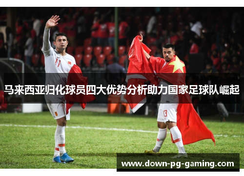 马来西亚归化球员四大优势分析助力国家足球队崛起 马来西亚归化球员四大优势分析助力国家足球队崛起